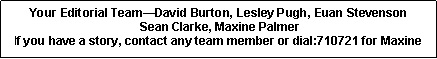 Text Box: Your Editorial TeamDavid Burton, Lesley Pugh, Euan Stevenson Sean Clarke, Maxine PalmerIf you have a story, contact any team member or dial:710721 for Maxine